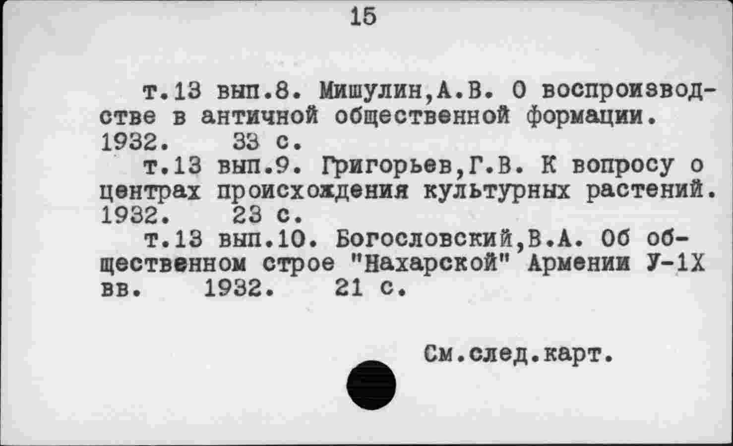 ﻿15
т.13 вып.8. Мишулин,A.В. О воспроизводстве в античной общественной формации. 1932.	33 с.
т.13 вып.9. Григорьев,Г.В. К вопросу о центрах происхождения культурных растений. 1932.	23 с.
т.13 вып.10. Богословский,В.А. Об общественном строе "Нахарской" Армении У-1Х вв. 1932.	21 с.
См.след.карт